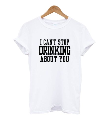 I Can't Stop Drinking About You T Shirt